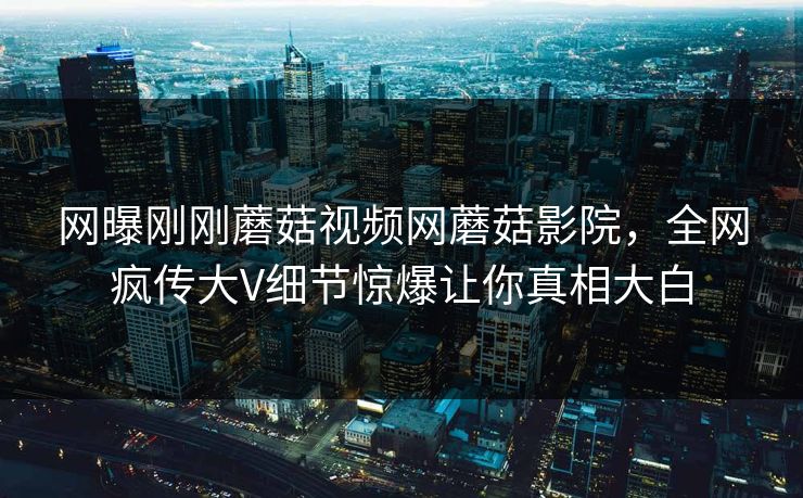 网曝刚刚蘑菇视频网蘑菇影院，全网疯传大V细节惊爆让你真相大白