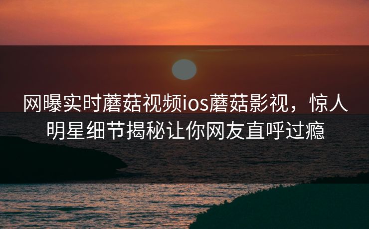 网曝实时蘑菇视频ios蘑菇影视，惊人明星细节揭秘让你网友直呼过瘾