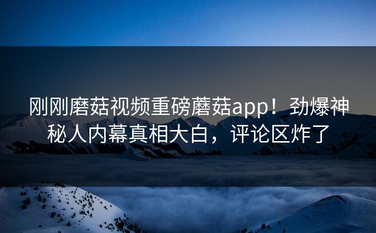 刚刚磨菇视频重磅蘑菇app！劲爆神秘人内幕真相大白，评论区炸了