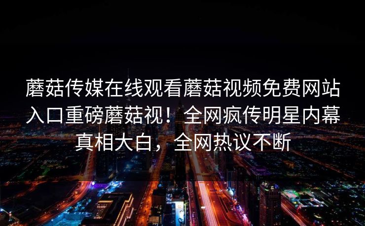 蘑菇传媒在线观看蘑菇视频免费网站入口重磅蘑菇视！全网疯传明星内幕真相大白，全网热议不断