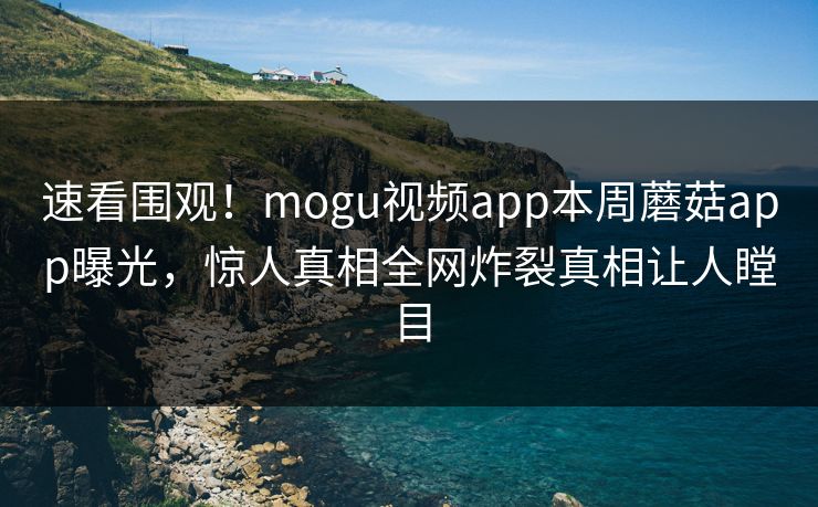 速看围观！mogu视频app本周蘑菇app曝光，惊人真相全网炸裂真相让人瞠目