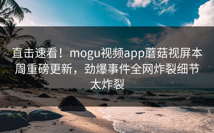 直击速看！mogu视频app蘑菇视屏本周重磅更新，劲爆事件全网炸裂细节太炸裂