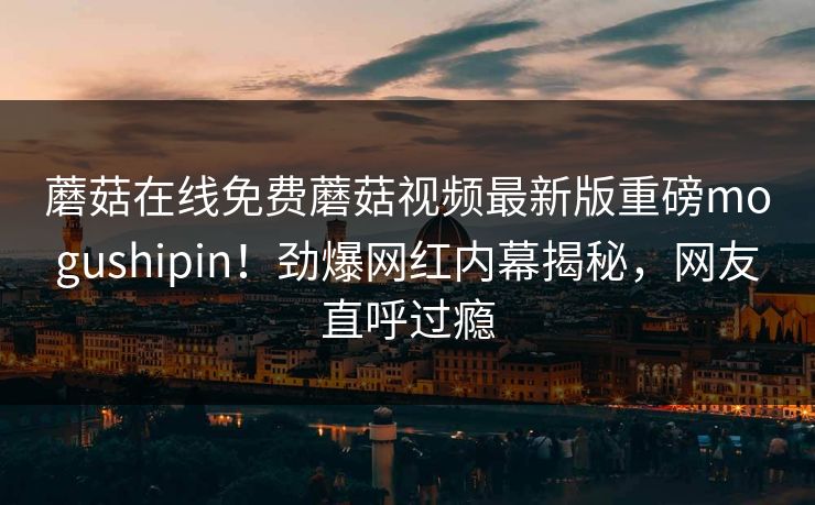 蘑菇在线免费蘑菇视频最新版重磅mogushipin！劲爆网红内幕揭秘，网友直呼过瘾