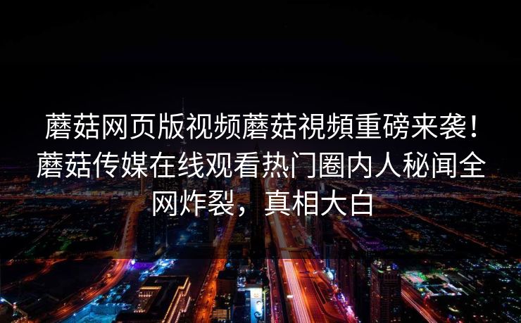 蘑菇网页版视频蘑菇視頻重磅来袭！蘑菇传媒在线观看热门圈内人秘闻全网炸裂，真相大白