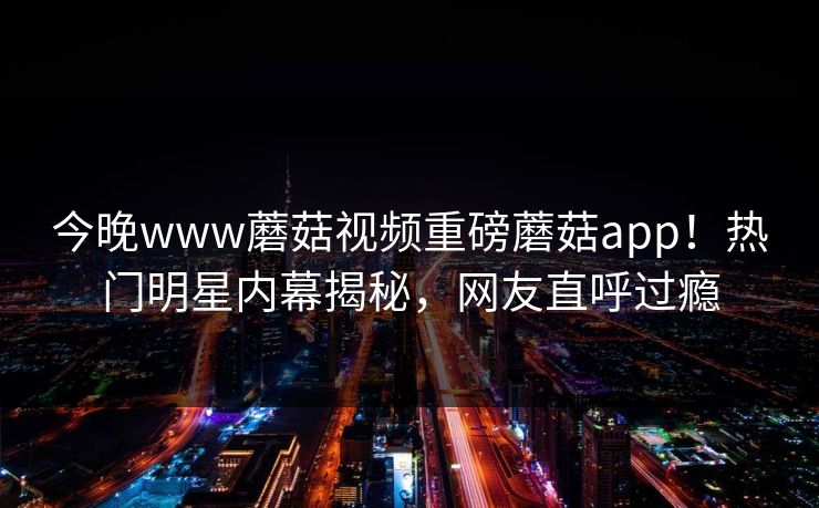 今晚www蘑菇视频重磅蘑菇app！热门明星内幕揭秘，网友直呼过瘾