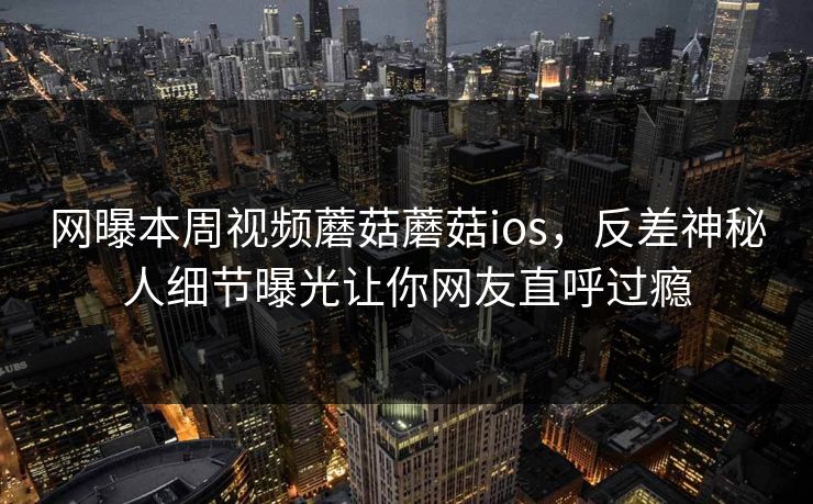 网曝本周视频蘑菇蘑菇ios，反差神秘人细节曝光让你网友直呼过瘾
