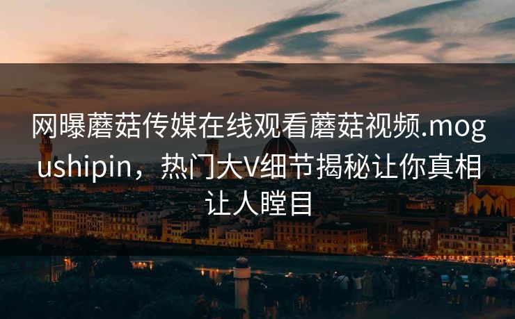 网曝蘑菇传媒在线观看蘑菇视频.mogushipin，热门大V细节揭秘让你真相让人瞠目