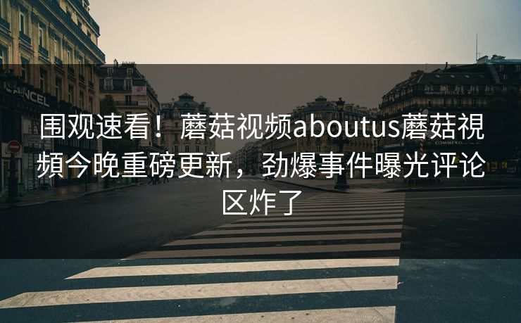 围观速看！蘑菇视频aboutus蘑菇視頻今晚重磅更新，劲爆事件曝光评论区炸了