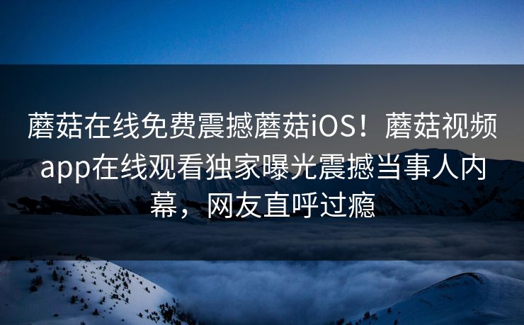 蘑菇在线免费震撼蘑菇iOS！蘑菇视频app在线观看独家曝光震撼当事人内幕，网友直呼过瘾