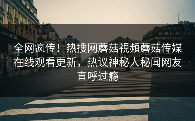 全网疯传！热搜网蘑菇視頻蘑菇传媒在线观看更新，热议神秘人秘闻网友直呼过瘾