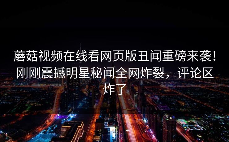 蘑菇视频在线看网页版丑闻重磅来袭！刚刚震撼明星秘闻全网炸裂，评论区炸了