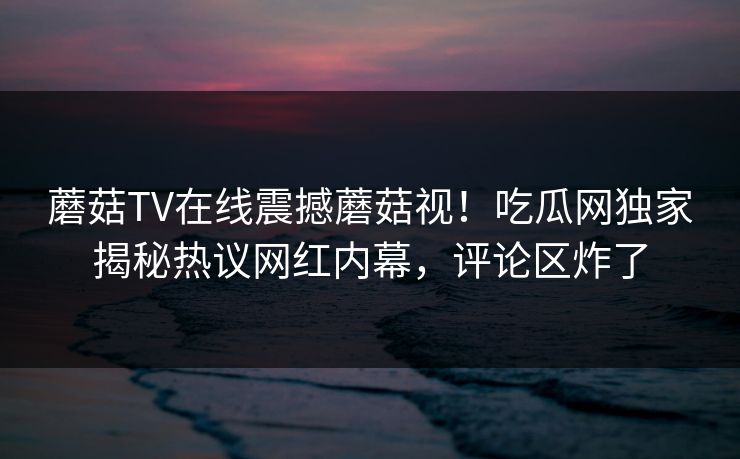 蘑菇TV在线震撼蘑菇视！吃瓜网独家揭秘热议网红内幕，评论区炸了