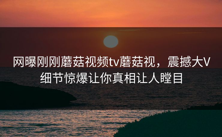 网曝刚刚蘑菇视频tv蘑菇视，震撼大V细节惊爆让你真相让人瞠目