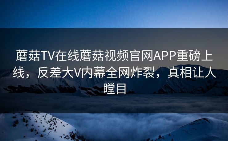 蘑菇TV在线蘑菇视频官网APP重磅上线，反差大V内幕全网炸裂，真相让人瞠目