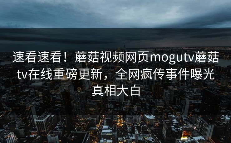 速看速看！蘑菇视频网页mogutv蘑菇tv在线重磅更新，全网疯传事件曝光真相大白