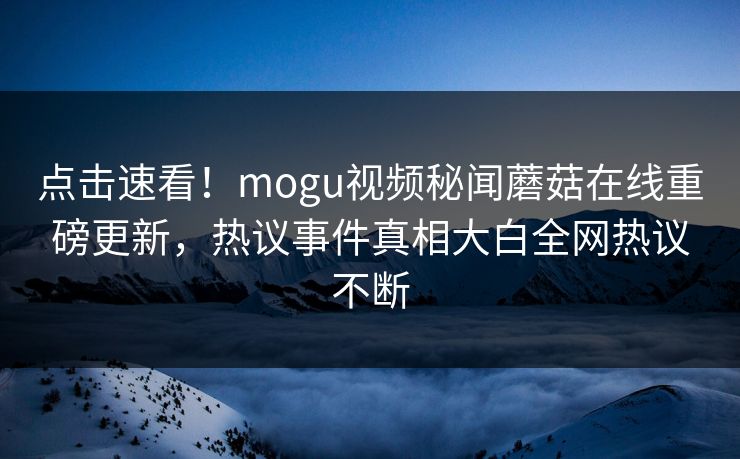 点击速看！mogu视频秘闻蘑菇在线重磅更新，热议事件真相大白全网热议不断