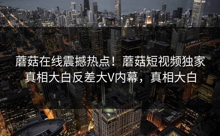 蘑菇在线震撼热点！蘑菇短视频独家真相大白反差大V内幕，真相大白