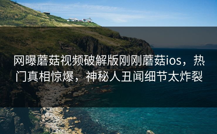 网曝蘑菇视频破解版刚刚蘑菇ios，热门真相惊爆，神秘人丑闻细节太炸裂