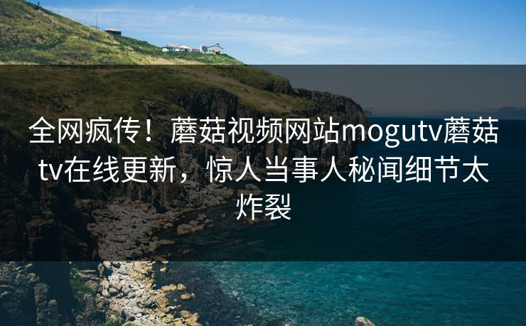 全网疯传！蘑菇视频网站mogutv蘑菇tv在线更新，惊人当事人秘闻细节太炸裂