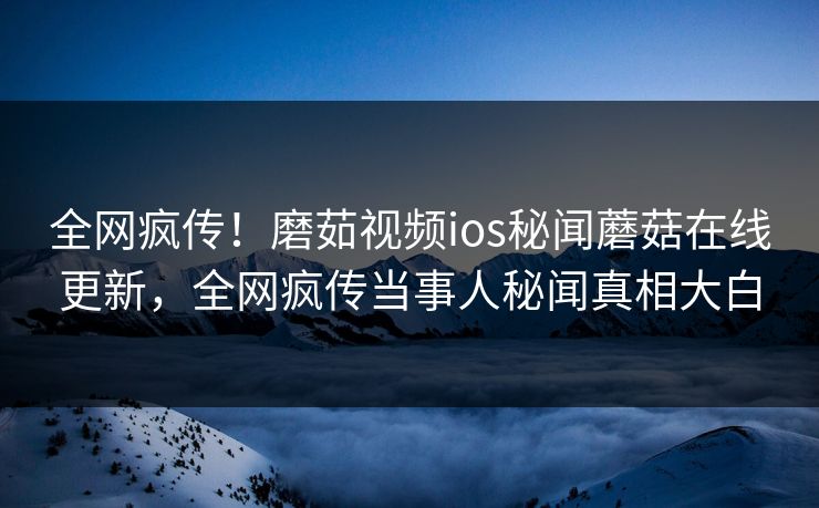 全网疯传！磨茹视频ios秘闻蘑菇在线更新，全网疯传当事人秘闻真相大白