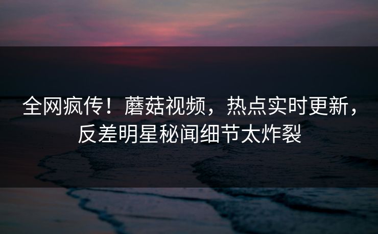 全网疯传！蘑菇视频，热点实时更新，反差明星秘闻细节太炸裂
