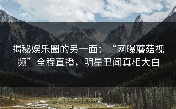揭秘娱乐圈的另一面：“网曝蘑菇视频”全程直播，明星丑闻真相大白