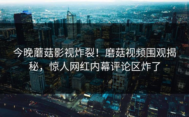 今晚蘑菇影视炸裂！磨菇视频围观揭秘，惊人网红内幕评论区炸了