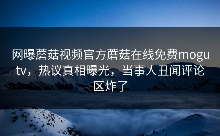 网曝蘑菇视频官方蘑菇在线免费mogutv，热议真相曝光，当事人丑闻评论区炸了