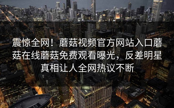 震惊全网！蘑菇视频官方网站入口蘑菇在线蘑菇免费观看曝光，反差明星真相让人全网热议不断