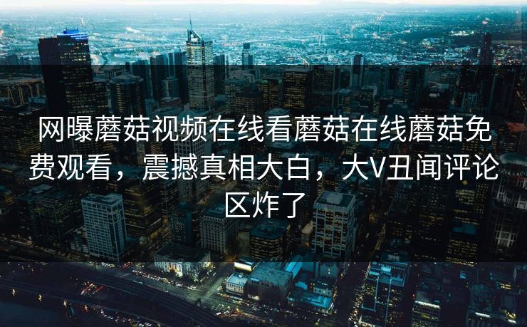 网曝蘑菇视频在线看蘑菇在线蘑菇免费观看，震撼真相大白，大V丑闻评论区炸了
