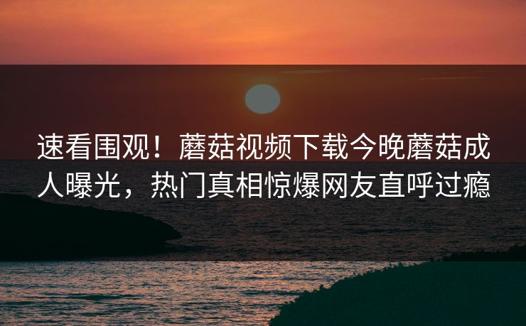 速看围观！蘑菇视频下载今晚蘑菇成人曝光，热门真相惊爆网友直呼过瘾