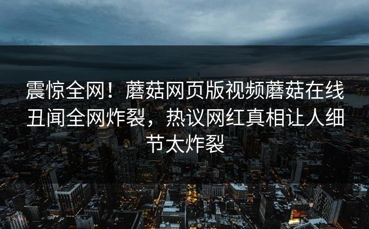 震惊全网！蘑菇网页版视频蘑菇在线丑闻全网炸裂，热议网红真相让人细节太炸裂