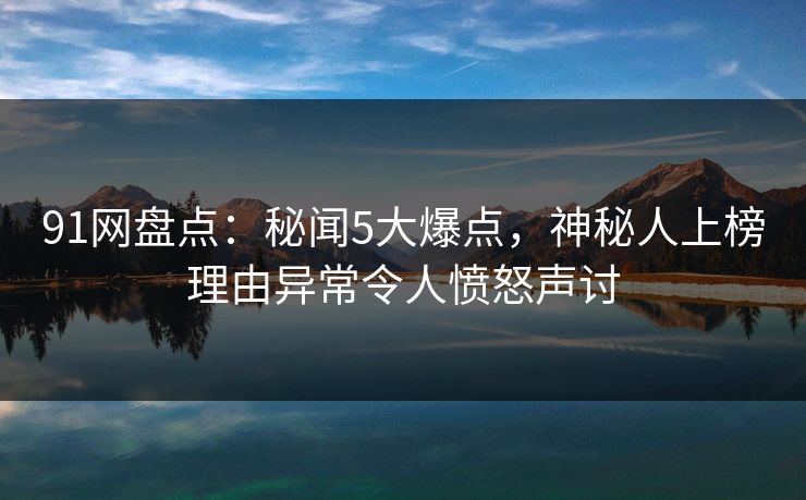 91网盘点：秘闻5大爆点，神秘人上榜理由异常令人愤怒声讨