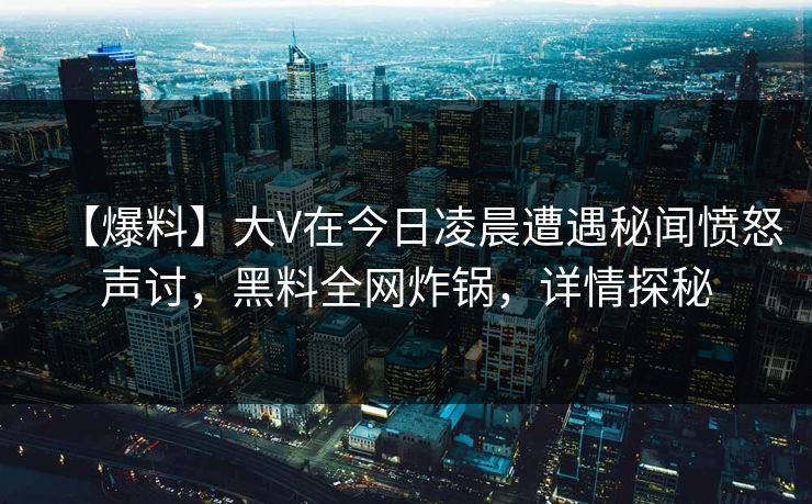 【爆料】大V在今日凌晨遭遇秘闻愤怒声讨，黑料全网炸锅，详情探秘