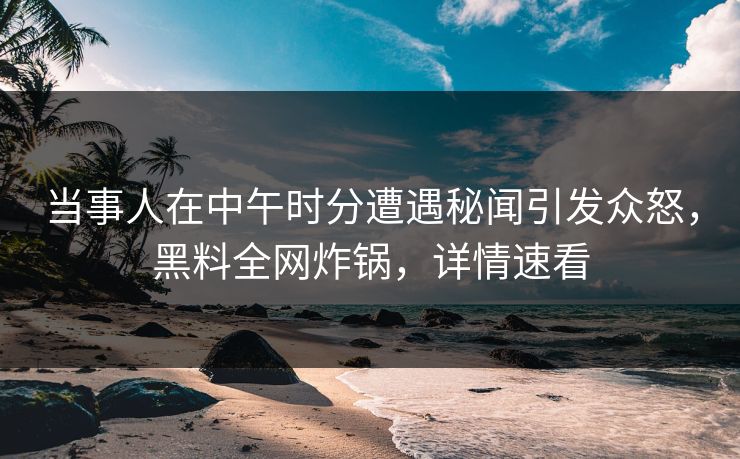 当事人在中午时分遭遇秘闻引发众怒，黑料全网炸锅，详情速看