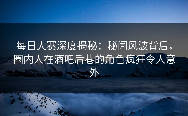 每日大赛深度揭秘：秘闻风波背后，圈内人在酒吧后巷的角色疯狂令人意外
