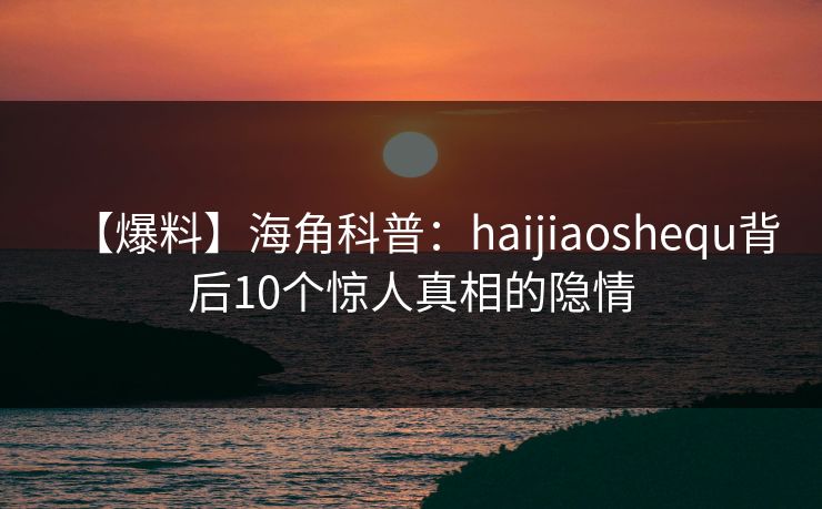 【爆料】海角科普：haijiaoshequ背后10个惊人真相的隐情