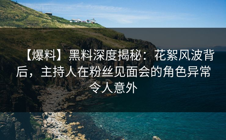 【爆料】黑料深度揭秘：花絮风波背后，主持人在粉丝见面会的角色异常令人意外