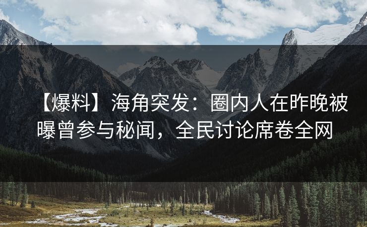 【爆料】海角突发：圈内人在昨晚被曝曾参与秘闻，全民讨论席卷全网