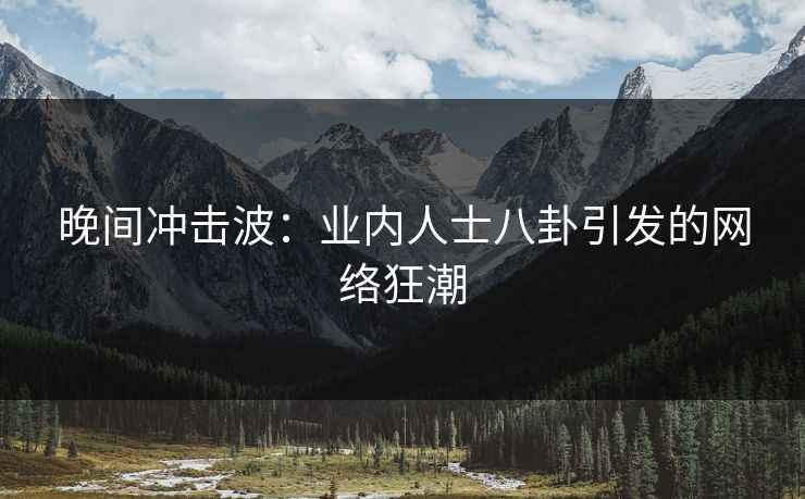 晚间冲击波：业内人士八卦引发的网络狂潮