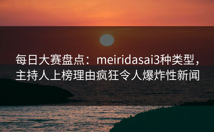每日大赛盘点：meiridasai3种类型，主持人上榜理由疯狂令人爆炸性新闻