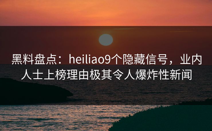 黑料盘点：heiliao9个隐藏信号，业内人士上榜理由极其令人爆炸性新闻