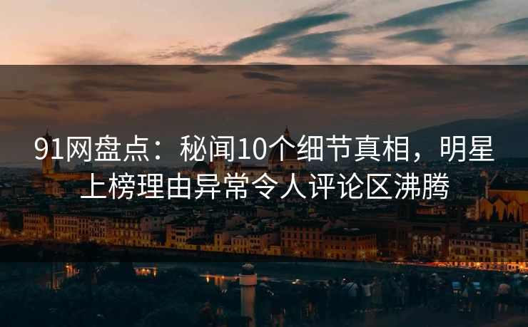 91网盘点：秘闻10个细节真相，明星上榜理由异常令人评论区沸腾
