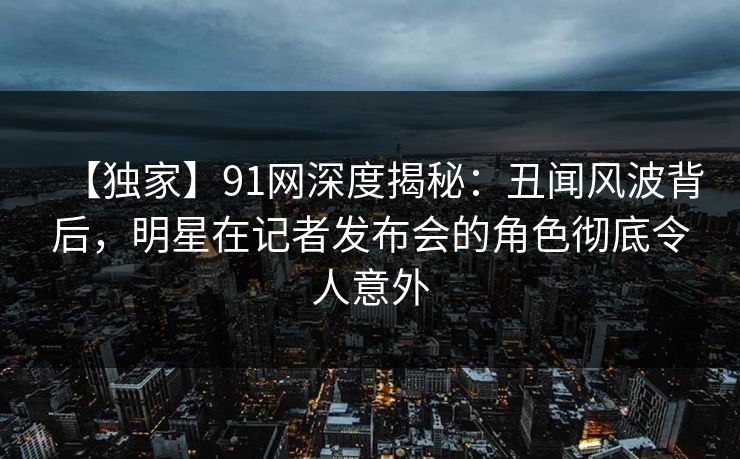 【独家】91网深度揭秘：丑闻风波背后，明星在记者发布会的角色彻底令人意外