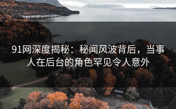 91网深度揭秘：秘闻风波背后，当事人在后台的角色罕见令人意外