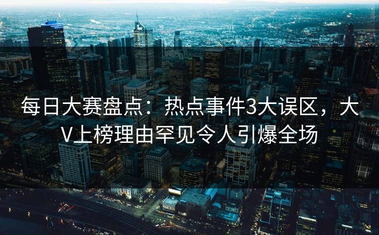 每日大赛盘点：热点事件3大误区，大V上榜理由罕见令人引爆全场