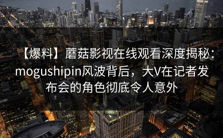 【爆料】蘑菇影视在线观看深度揭秘：mogushipin风波背后，大V在记者发布会的角色彻底令人意外
