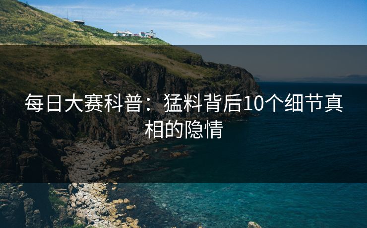 每日大赛科普：猛料背后10个细节真相的隐情