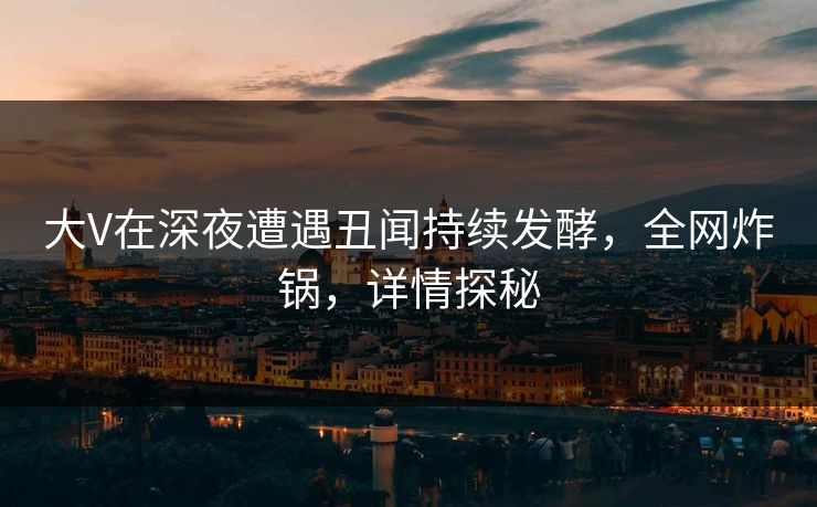 大V在深夜遭遇丑闻持续发酵，全网炸锅，详情探秘