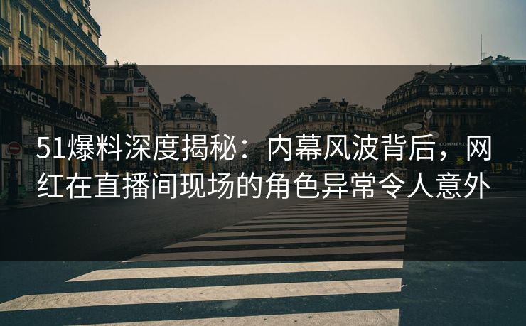 51爆料深度揭秘：内幕风波背后，网红在直播间现场的角色异常令人意外